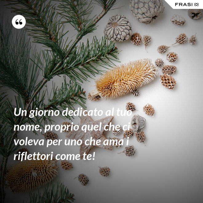 Un giorno dedicato al tuo nome, proprio quel che ci voleva per uno che ama i riflettori come te! - Anonimo