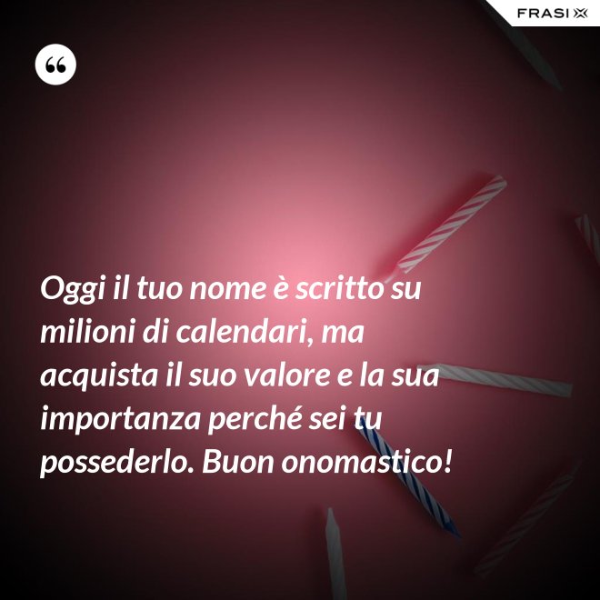Oggi il tuo nome è scritto su milioni di calendari, ma acquista il suo valore e la sua importanza perché sei tu possederlo. Buon onomastico! - Anonimo