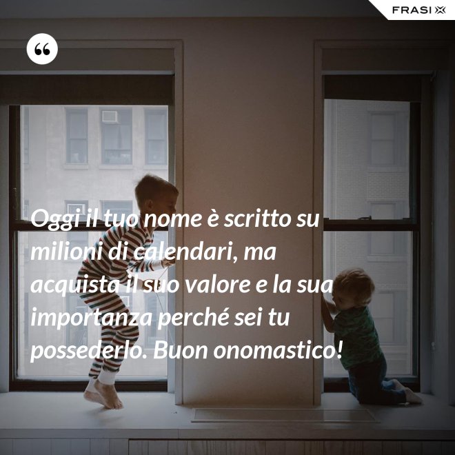 Oggi il tuo nome è scritto su milioni di calendari, ma acquista il suo valore e la sua importanza perché sei tu possederlo. Buon onomastico! - Anonimo