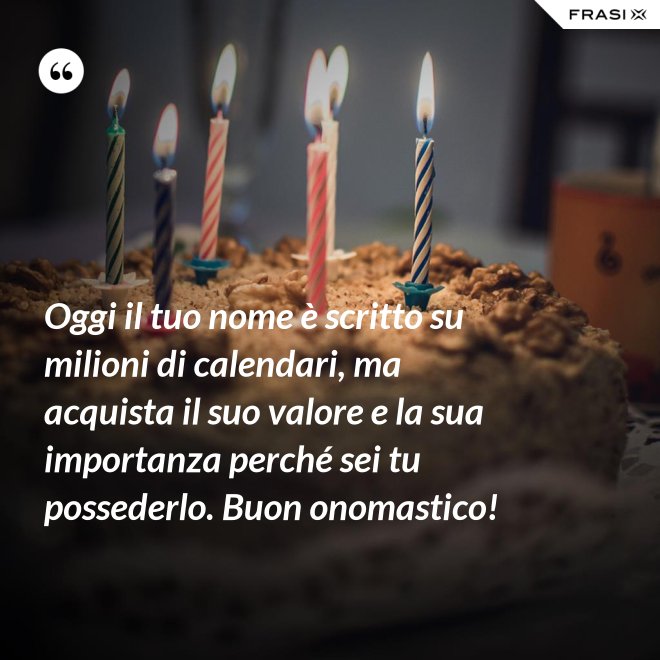 Oggi il tuo nome è scritto su milioni di calendari, ma acquista il suo valore e la sua importanza perché sei tu possederlo. Buon onomastico! - Anonimo