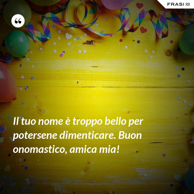 Il tuo nome è troppo bello per potersene dimenticare. Buon onomastico, amica mia! - Anonimo