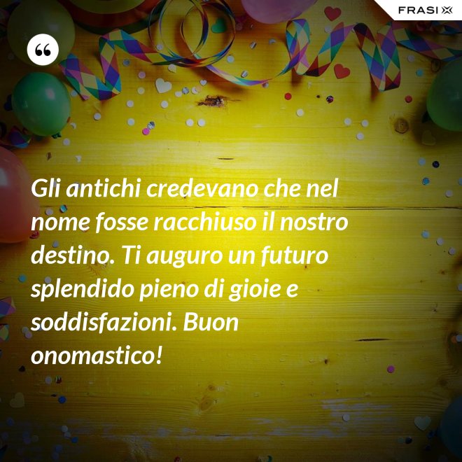 Gli antichi credevano che nel nome fosse racchiuso il nostro destino. Ti auguro un futuro splendido pieno di gioie e soddisfazioni. Buon onomastico! - Anonimo