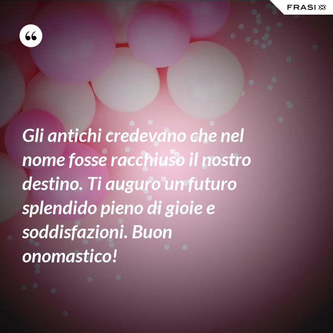 Gli antichi credevano che nel nome fosse racchiuso il nostro destino. Ti auguro un futuro splendido pieno di gioie e soddisfazioni. Buon onomastico! - Anonimo