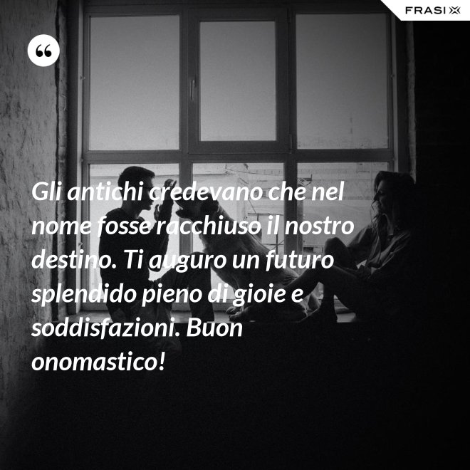Gli antichi credevano che nel nome fosse racchiuso il nostro destino. Ti auguro un futuro splendido pieno di gioie e soddisfazioni. Buon onomastico! - Anonimo