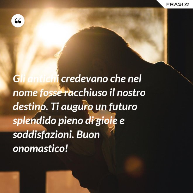 Gli antichi credevano che nel nome fosse racchiuso il nostro destino. Ti auguro un futuro splendido pieno di gioie e soddisfazioni. Buon onomastico! - Anonimo