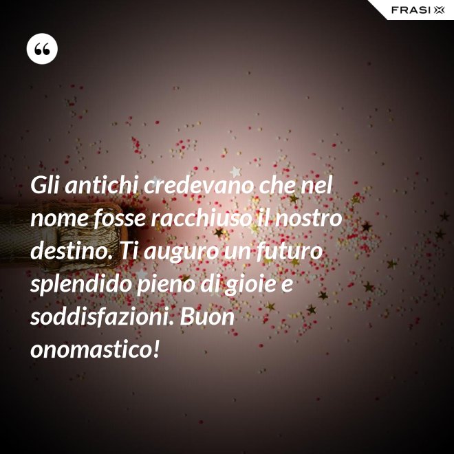 Gli antichi credevano che nel nome fosse racchiuso il nostro destino. Ti auguro un futuro splendido pieno di gioie e soddisfazioni. Buon onomastico! - Anonimo