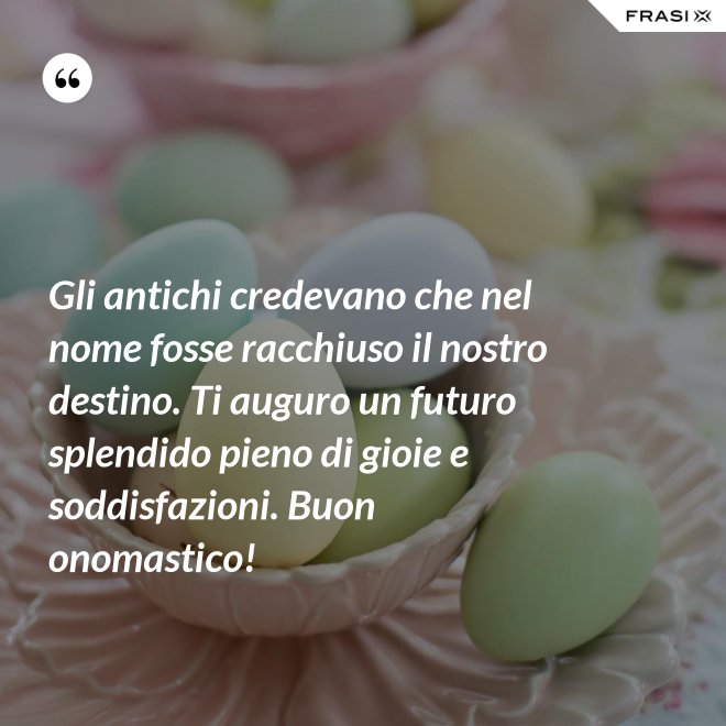Gli antichi credevano che nel nome fosse racchiuso il nostro destino. Ti auguro un futuro splendido pieno di gioie e soddisfazioni. Buon onomastico! - Anonimo