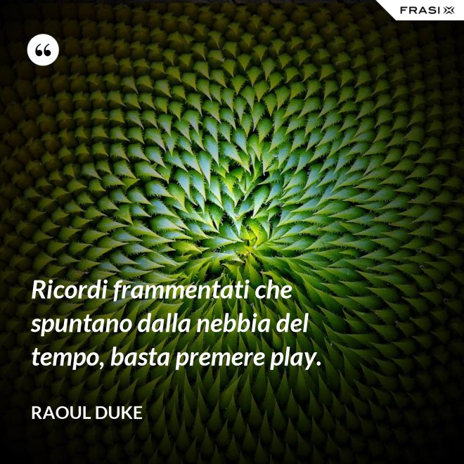 Ricordi frammentati che spuntano dalla nebbia del tempo, basta premere play. - Raoul Duke