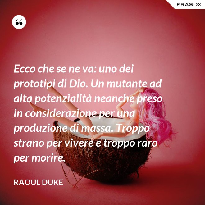Ecco che se ne va: uno dei prototipi di Dio. Un mutante ad alta potenzialità neanche preso in considerazione per una produzione di massa. Troppo strano per vivere e troppo raro per morire. - Raoul Duke