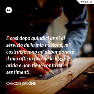 E così dopo quindici anni al servizio della mia nazione, mi costringevano ad abbandonare il mio ufficio perché la legge è arida e non tiene conto dei sentimenti. - Checco Zalone