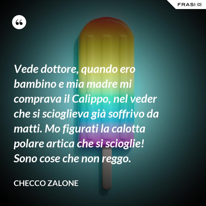 Vede dottore, quando ero bambino e mia madre mi comprava il Calippo, nel veder che si scioglieva già soffrivo da matti. Mo figurati la calotta polare artica che si scioglie! Sono cose che non reggo. - Checco Zalone