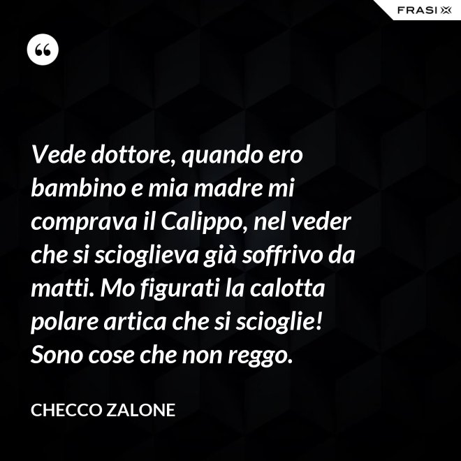 Vede dottore, quando ero bambino e mia madre mi comprava il Calippo, nel veder che si scioglieva già soffrivo da matti. Mo figurati la calotta polare artica che si scioglie! Sono cose che non reggo. - Checco Zalone