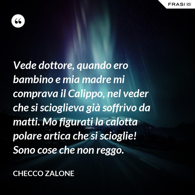 Vede dottore, quando ero bambino e mia madre mi comprava il Calippo, nel veder che si scioglieva già soffrivo da matti. Mo figurati la calotta polare artica che si scioglie! Sono cose che non reggo. - Checco Zalone