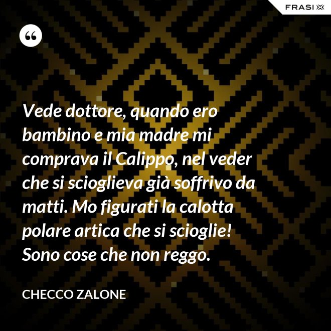 Vede dottore, quando ero bambino e mia madre mi comprava il Calippo, nel veder che si scioglieva già soffrivo da matti. Mo figurati la calotta polare artica che si scioglie! Sono cose che non reggo. - Checco Zalone