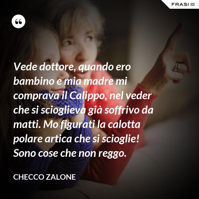 Vede dottore, quando ero bambino e mia madre mi comprava il Calippo, nel veder che si scioglieva già soffrivo da matti. Mo figurati la calotta polare artica che si scioglie! Sono cose che non reggo. - Checco Zalone