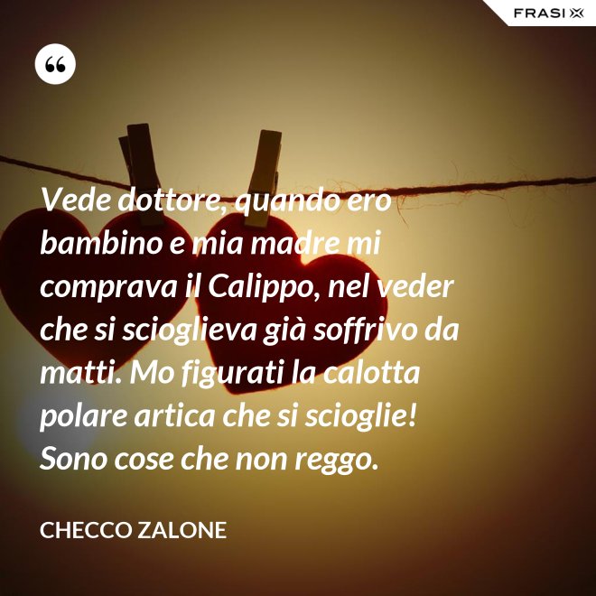 Vede dottore, quando ero bambino e mia madre mi comprava il Calippo, nel veder che si scioglieva già soffrivo da matti. Mo figurati la calotta polare artica che si scioglie! Sono cose che non reggo. - Checco Zalone