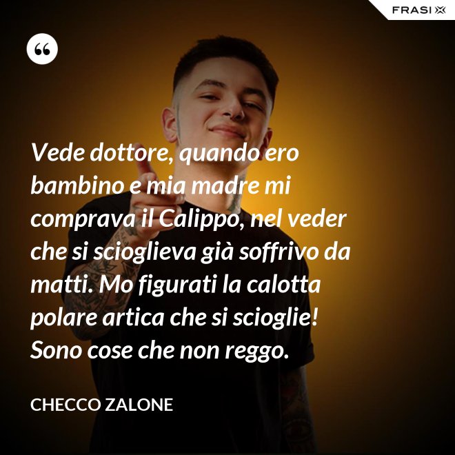 Vede dottore, quando ero bambino e mia madre mi comprava il Calippo, nel veder che si scioglieva già soffrivo da matti. Mo figurati la calotta polare artica che si scioglie! Sono cose che non reggo. - Checco Zalone