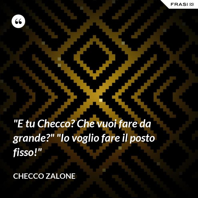 "E tu Checco? Che vuoi fare da grande?" "Io voglio fare il posto fisso!" - Checco Zalone