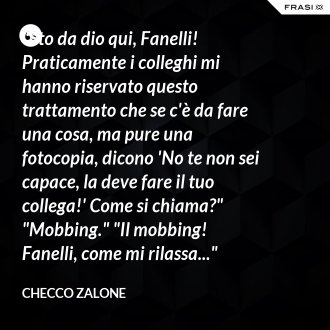 "Sto da dio qui, Fanelli! Praticamente i colleghi mi hanno riservato questo trattamento che se c'è da fare una cosa, ma pure una fotocopia, dicono 'No te non sei capace, la deve fare il tuo collega!' Come si chiama?" "Mobbing." "Il mobbing! Fanelli, come mi rilassa..." - Checco Zalone
