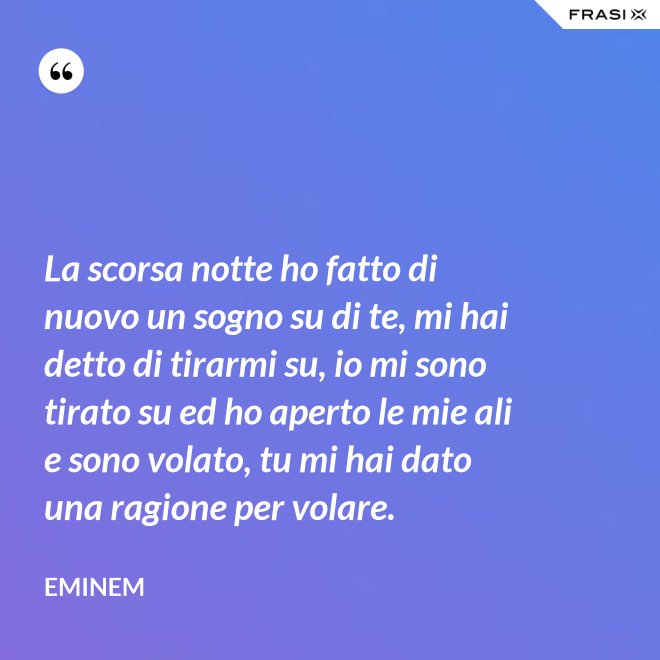 La scorsa notte ho fatto di nuovo un sogno su di te, mi hai detto di tirarmi su, io mi sono tirato su ed ho aperto le mie ali e sono volato, tu mi hai dato una ragione per volare. - Eminem