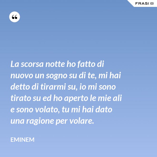 La scorsa notte ho fatto di nuovo un sogno su di te, mi hai detto di tirarmi su, io mi sono tirato su ed ho aperto le mie ali e sono volato, tu mi hai dato una ragione per volare. - Eminem