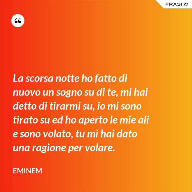 La scorsa notte ho fatto di nuovo un sogno su di te, mi hai detto di tirarmi su, io mi sono tirato su ed ho aperto le mie ali e sono volato, tu mi hai dato una ragione per volare. - Eminem