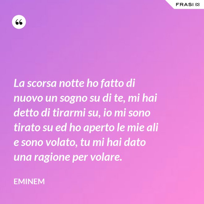 La scorsa notte ho fatto di nuovo un sogno su di te, mi hai detto di tirarmi su, io mi sono tirato su ed ho aperto le mie ali e sono volato, tu mi hai dato una ragione per volare. - Eminem