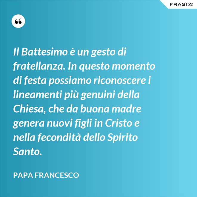 Il Battesimo è un gesto di fratellanza. In questo momento di festa possiamo riconoscere i lineamenti più genuini della Chiesa, che da buona madre genera nuovi figli in Cristo e nella fecondità dello Spirito Santo. - Papa Francesco