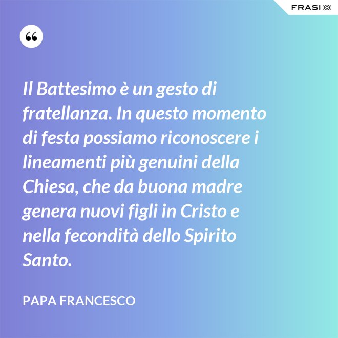 Il Battesimo è un gesto di fratellanza. In questo momento di festa possiamo riconoscere i lineamenti più genuini della Chiesa, che da buona madre genera nuovi figli in Cristo e nella fecondità dello Spirito Santo. - Papa Francesco