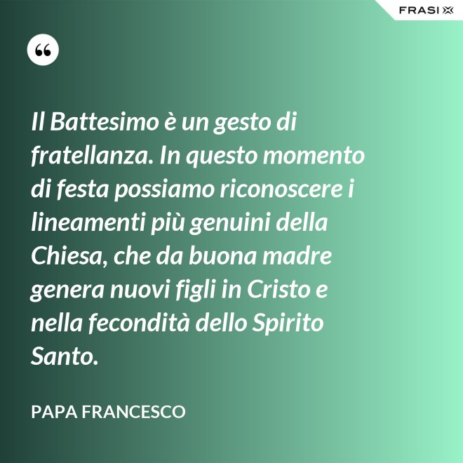 Il Battesimo è un gesto di fratellanza. In questo momento di festa possiamo riconoscere i lineamenti più genuini della Chiesa, che da buona madre genera nuovi figli in Cristo e nella fecondità dello Spirito Santo. - Papa Francesco