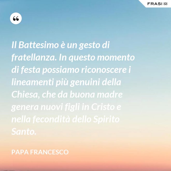 Il Battesimo è un gesto di fratellanza. In questo momento di festa possiamo riconoscere i lineamenti più genuini della Chiesa, che da buona madre genera nuovi figli in Cristo e nella fecondità dello Spirito Santo. - Papa Francesco
