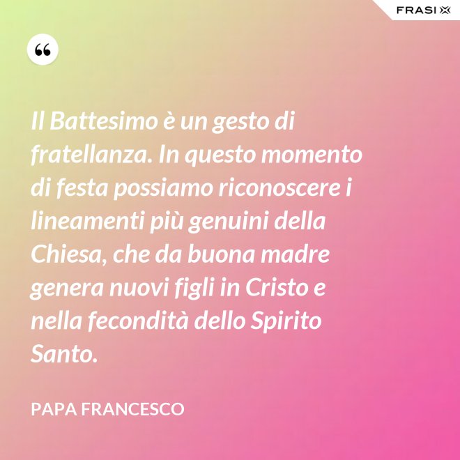 Il Battesimo è un gesto di fratellanza. In questo momento di festa possiamo riconoscere i lineamenti più genuini della Chiesa, che da buona madre genera nuovi figli in Cristo e nella fecondità dello Spirito Santo. - Papa Francesco
