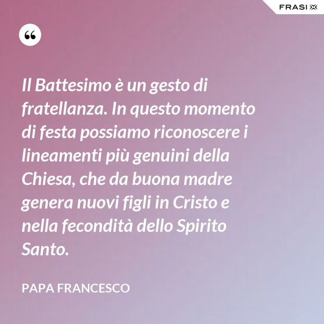 Il Battesimo è un gesto di fratellanza. In questo momento di festa possiamo riconoscere i lineamenti più genuini della Chiesa, che da buona madre genera nuovi figli in Cristo e nella fecondità dello Spirito Santo. - Papa Francesco