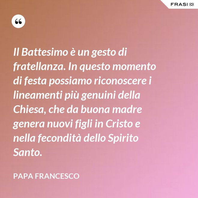Il Battesimo è un gesto di fratellanza. In questo momento di festa possiamo riconoscere i lineamenti più genuini della Chiesa, che da buona madre genera nuovi figli in Cristo e nella fecondità dello Spirito Santo. - Papa Francesco