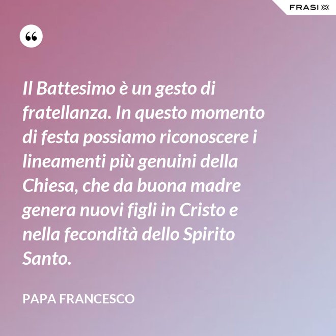 Il Battesimo è un gesto di fratellanza. In questo momento di festa possiamo riconoscere i lineamenti più genuini della Chiesa, che da buona madre genera nuovi figli in Cristo e nella fecondità dello Spirito Santo. - Papa Francesco