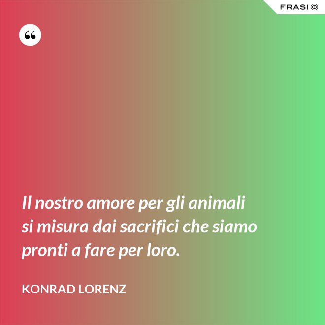 Il nostro amore per gli animali si misura dai sacrifici che siamo pronti a fare per loro. - Konrad Lorenz