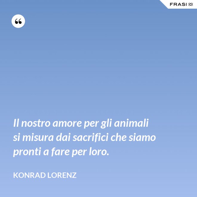 Il nostro amore per gli animali si misura dai sacrifici che siamo pronti a fare per loro. - Konrad Lorenz