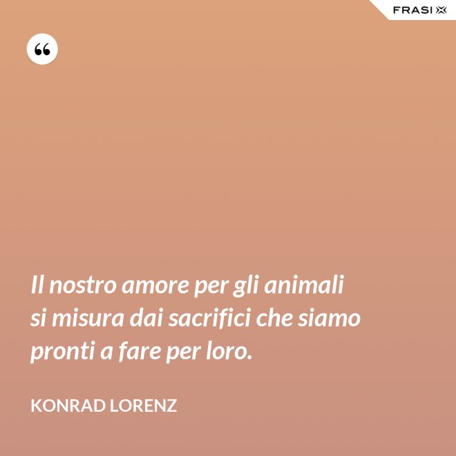 Il nostro amore per gli animali si misura dai sacrifici che siamo pronti a fare per loro. - Konrad Lorenz