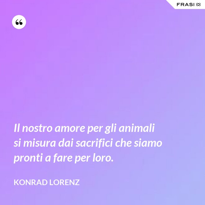 Il nostro amore per gli animali si misura dai sacrifici che siamo pronti a fare per loro. - Konrad Lorenz