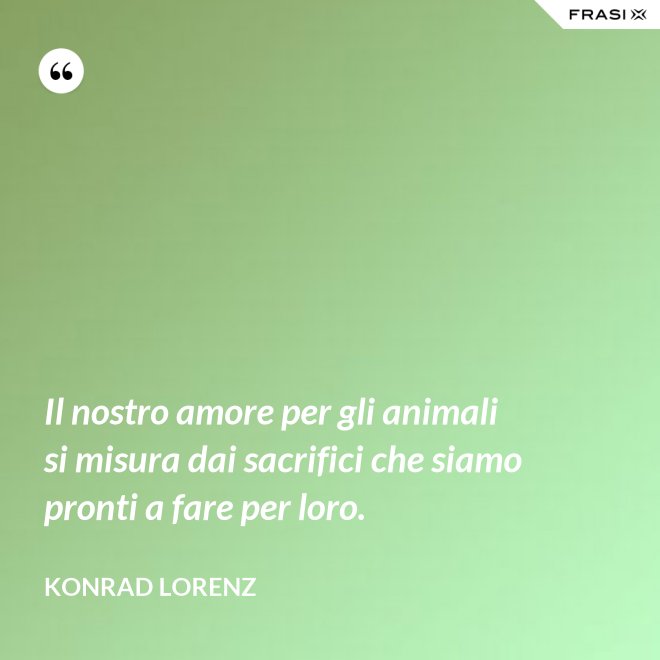 Il nostro amore per gli animali si misura dai sacrifici che siamo pronti a fare per loro. - Konrad Lorenz