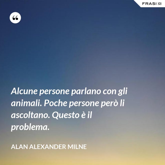 Alcune persone parlano con gli animali. Poche persone però li ascoltano. Questo è il problema. - Alan Alexander Milne