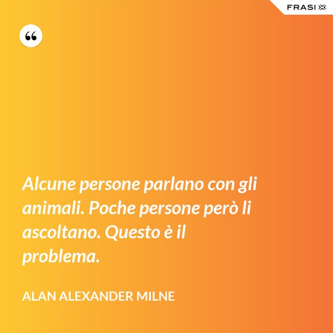 Alcune persone parlano con gli animali. Poche persone però li ascoltano. Questo è il problema. - Alan Alexander Milne
