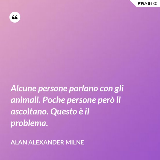 Alcune persone parlano con gli animali. Poche persone però li ascoltano. Questo è il problema. - Alan Alexander Milne