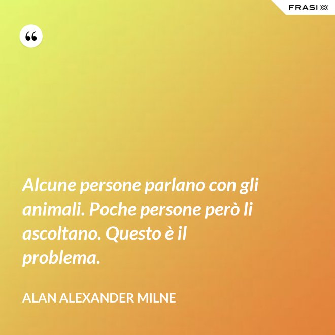 Alcune persone parlano con gli animali. Poche persone però li ascoltano. Questo è il problema. - Alan Alexander Milne