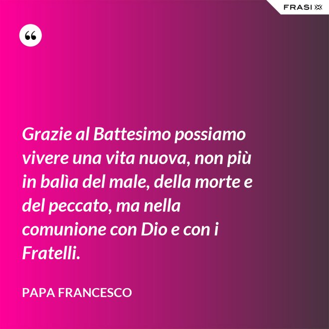 Grazie al Battesimo possiamo vivere una vita nuova, non più in balìa del male, della morte e del peccato, ma nella comunione con Dio e con i Fratelli. - Papa Francesco
