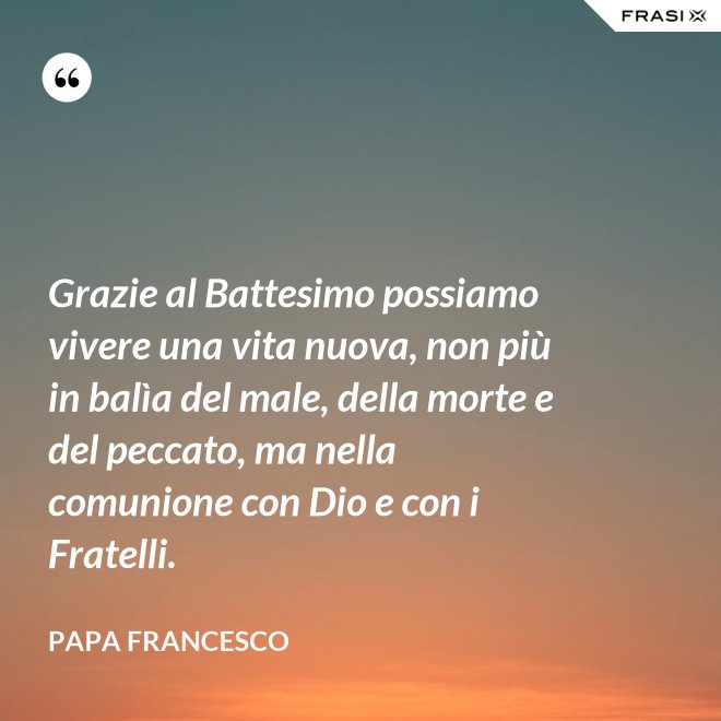 Grazie al Battesimo possiamo vivere una vita nuova, non più in balìa del male, della morte e del peccato, ma nella comunione con Dio e con i Fratelli. - Papa Francesco