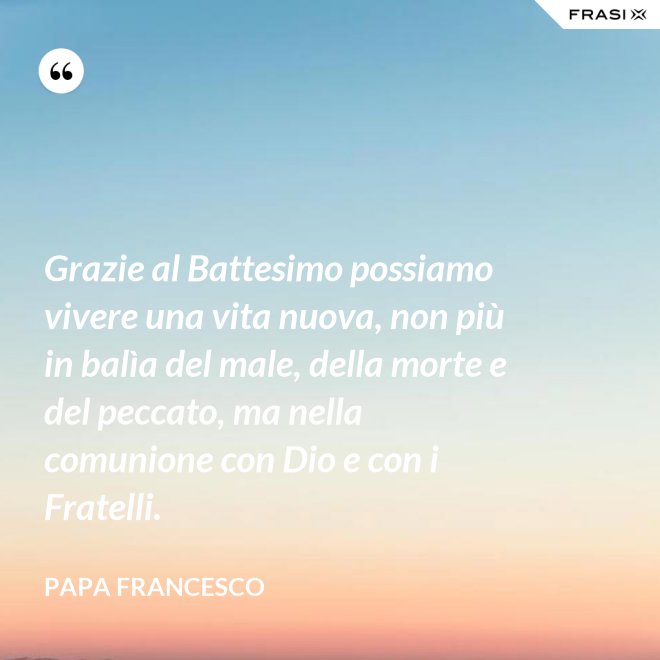 Grazie al Battesimo possiamo vivere una vita nuova, non più in balìa del male, della morte e del peccato, ma nella comunione con Dio e con i Fratelli. - Papa Francesco