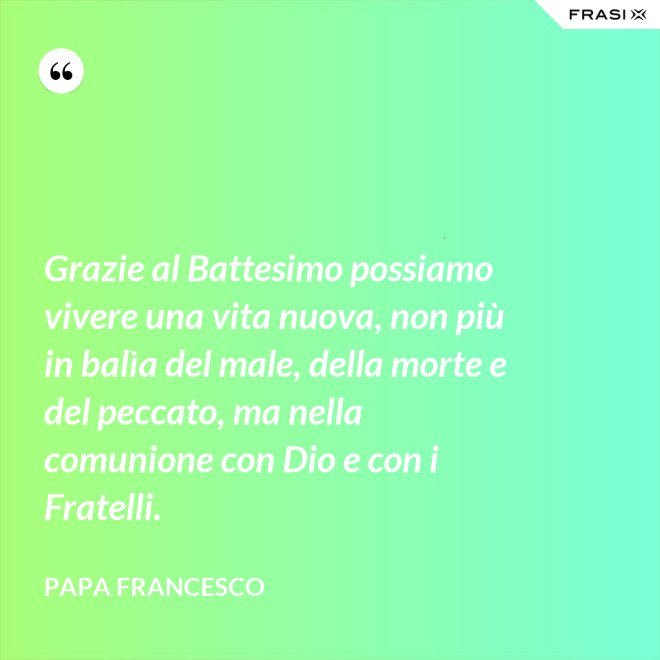 Grazie al Battesimo possiamo vivere una vita nuova, non più in balìa del male, della morte e del peccato, ma nella comunione con Dio e con i Fratelli. - Papa Francesco