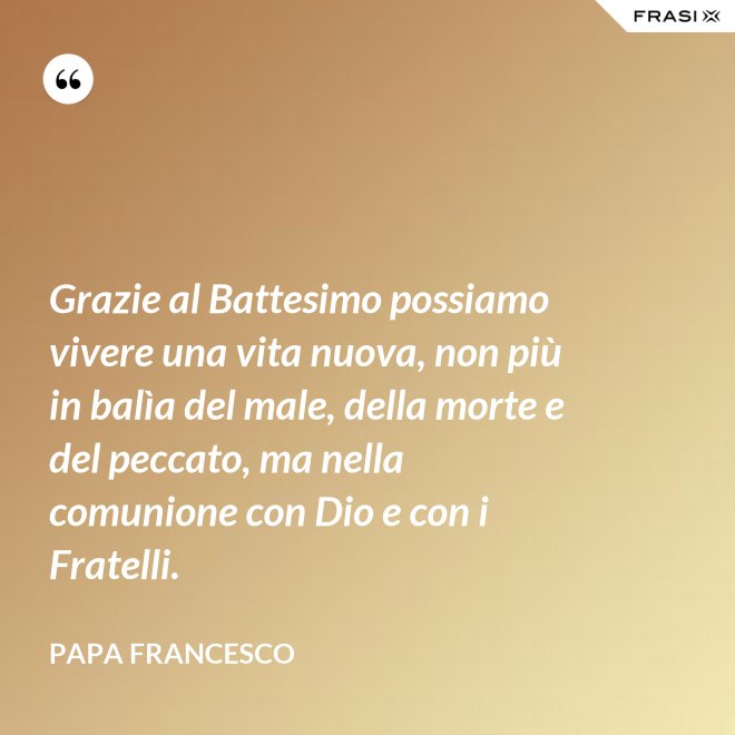 Grazie al Battesimo possiamo vivere una vita nuova, non più in balìa del male, della morte e del peccato, ma nella comunione con Dio e con i Fratelli. - Papa Francesco