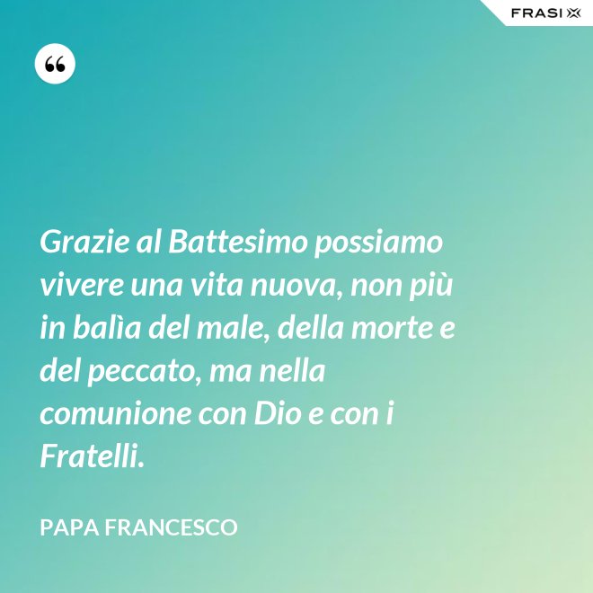 Grazie al Battesimo possiamo vivere una vita nuova, non più in balìa del male, della morte e del peccato, ma nella comunione con Dio e con i Fratelli. - Papa Francesco